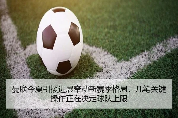 曼联今夏引援进展牵动新赛季格局，几笔关键操作正在决定球队上限